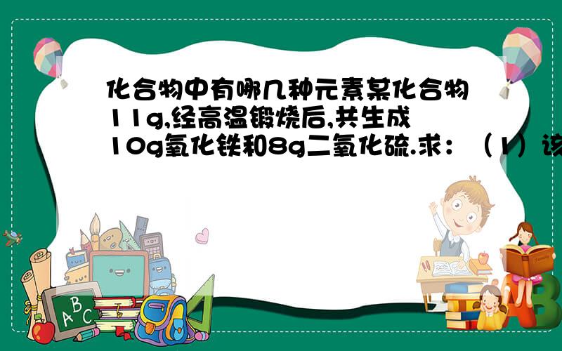 化合物中有哪几种元素某化合物11g,经高温锻烧后,共生成10g氧化铁和8g二氧化硫.求：（1）该化合物中含有哪几种元素?（2）该化合物中各元素的质量分数各多少?（3）该化合物中各元素的原子