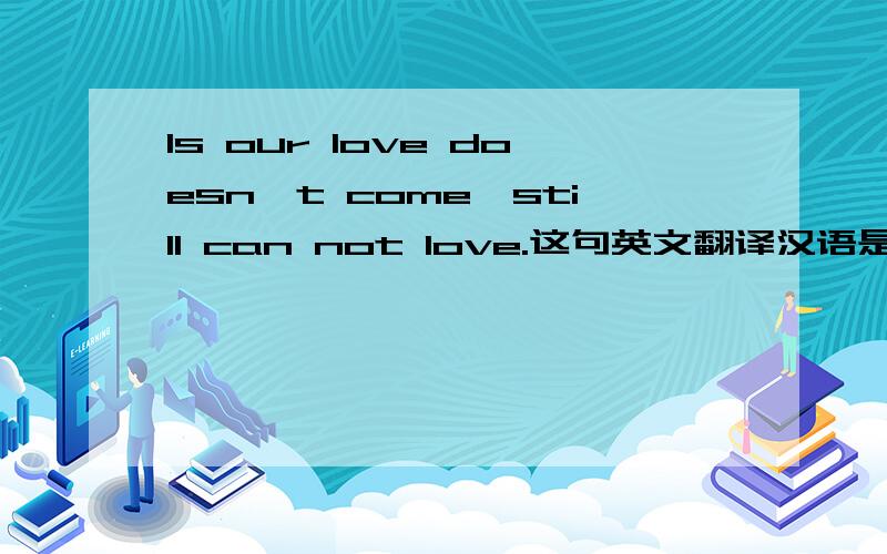 Is our love doesn't come,still can not love.这句英文翻译汉语是什么意思?