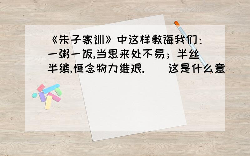 《朱子家训》中这样教诲我们：一粥一饭,当思来处不易；半丝半缕,恒念物力维艰.　　这是什么意　　《朱子家训》中这样教诲我们：一粥一饭,当思来处不易；半丝半缕,恒念物力维艰.