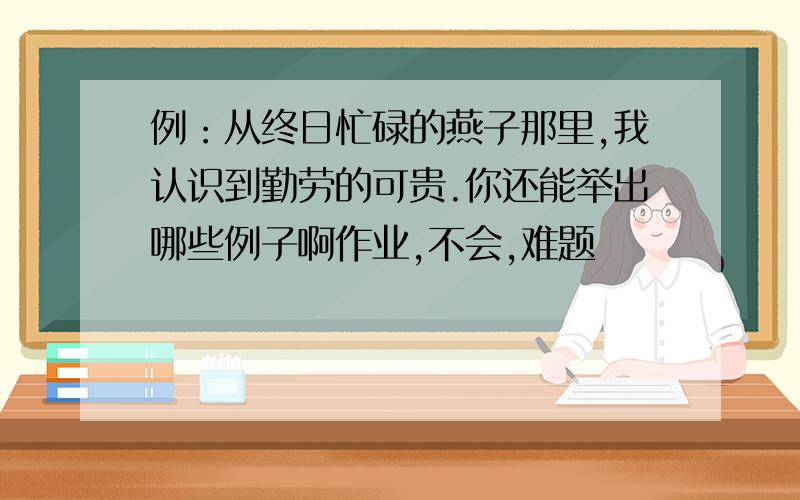 例：从终日忙碌的燕子那里,我认识到勤劳的可贵.你还能举出哪些例子啊作业,不会,难题