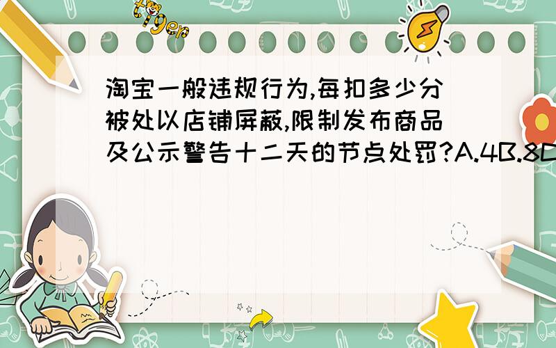 淘宝一般违规行为,每扣多少分被处以店铺屏蔽,限制发布商品及公示警告十二天的节点处罚?A.4B.8C.12D.2