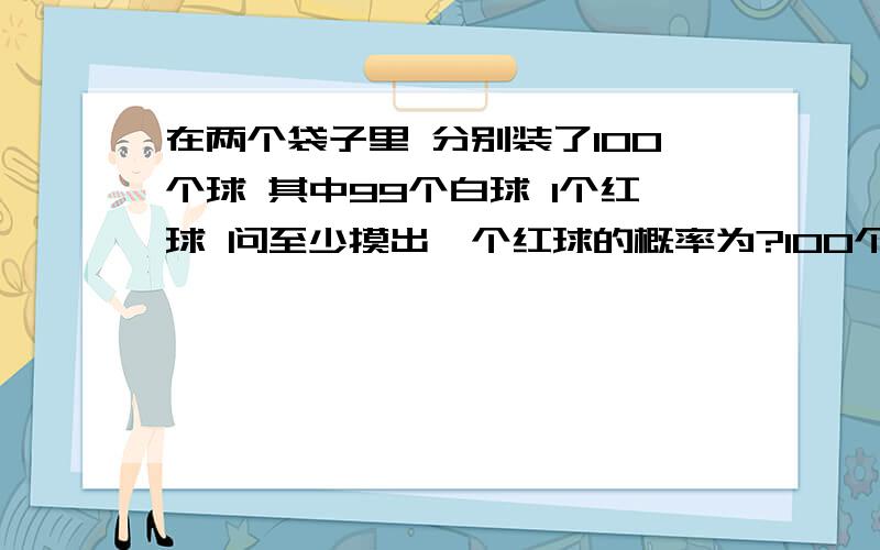 在两个袋子里 分别装了100个球 其中99个白球 1个红球 问至少摸出一个红球的概率为?100个袋子里 至少摸出一个红球的概率为?