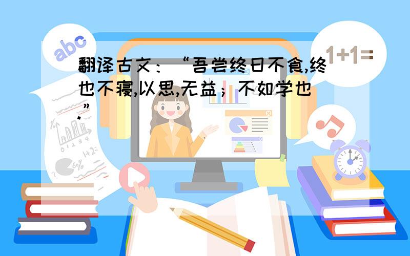 翻译古文：“吾尝终日不食,终也不寝,以思,无益；不如学也.”