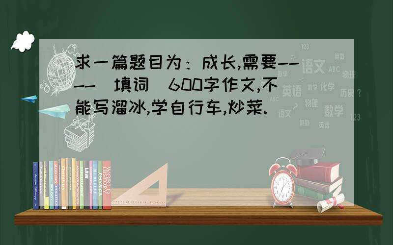 求一篇题目为：成长,需要----（填词）600字作文,不能写溜冰,学自行车,炒菜.