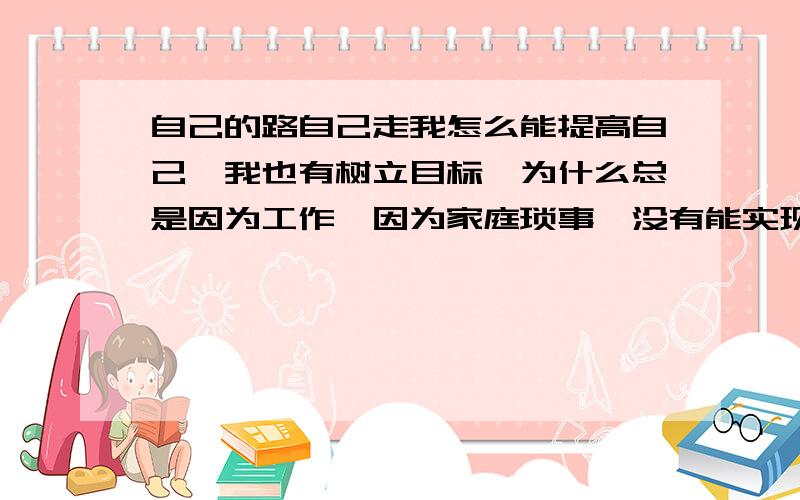 自己的路自己走我怎么能提高自己,我也有树立目标,为什么总是因为工作,因为家庭琐事,没有能实现.这样下去,什么也提高不了.怎么才能有个强制措施?