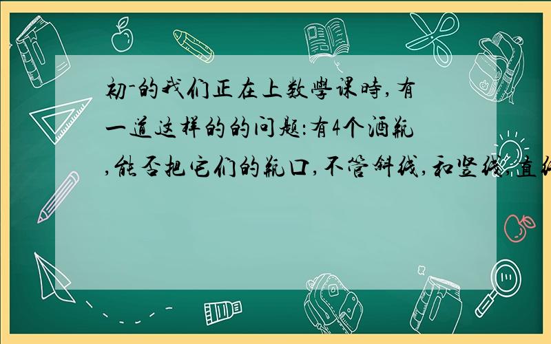 初-的我们正在上数学课时,有一道这样的的问题：有4个酒瓶,能否把它们的瓶口,不管斜线,和竖线,直线,都要相等.后来我们发现三棱锥可以,但是我们想到5个瓶口,6个瓶口……N个瓶口呢?我们原