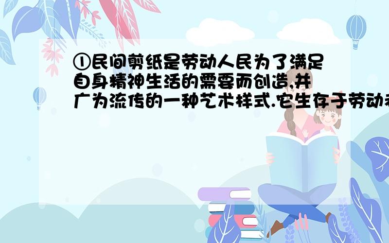 ①民间剪纸是劳动人民为了满足自身精神生活的需要而创造,并广为流传的一种艺术样式.它生存于劳动者深厚的生活土壤中,体现了人类艺术最基本的审美观念和精神品质,具有鲜明的艺术特色