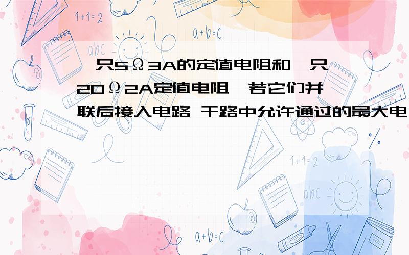 一只5Ω3A的定值电阻和一只20Ω2A定值电阻,若它们并联后接入电路 干路中允许通过的最大电流为?