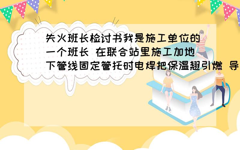 失火班长检讨书我是施工单位的一个班长 在联合站里施工加地下管线固定管托时电焊把保温翘引燃 导致钢管的所有保温层全部烧光 还好是新建管线 里面没有石油 我身为班长 所以责任都是