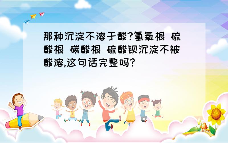 那种沉淀不溶于酸?氢氧根 硫酸根 碳酸根 硫酸钡沉淀不被酸溶,这句话完整吗?