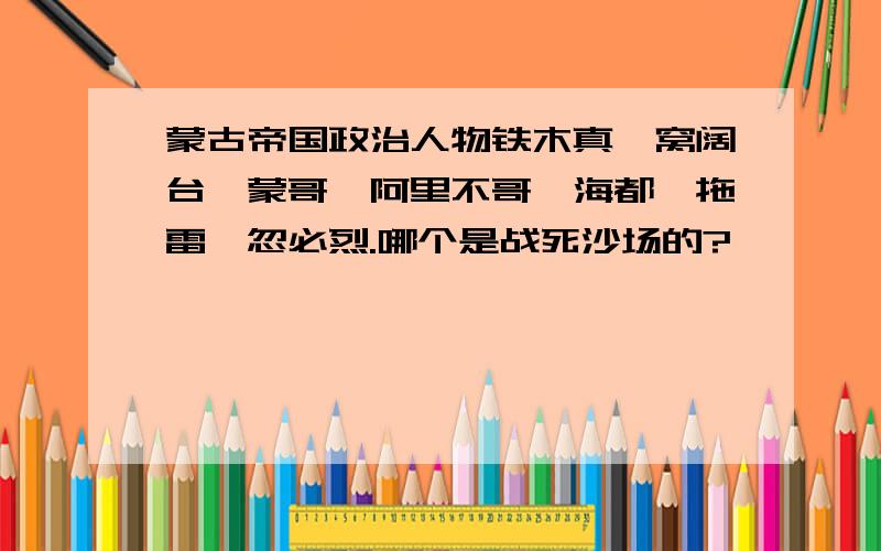 蒙古帝国政治人物铁木真、窝阔台、蒙哥、阿里不哥、海都、拖雷、忽必烈.哪个是战死沙场的?