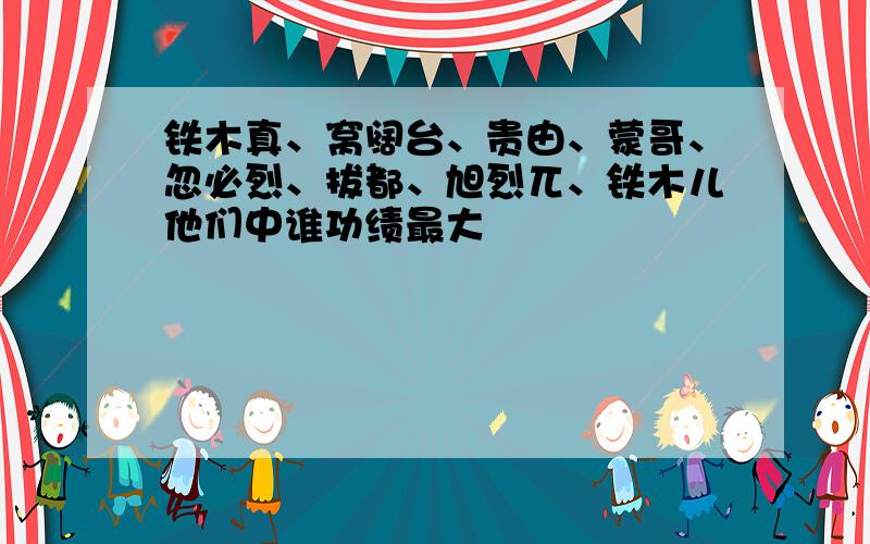 铁木真、窝阔台、贵由、蒙哥、忽必烈、拔都、旭烈兀、铁木儿他们中谁功绩最大