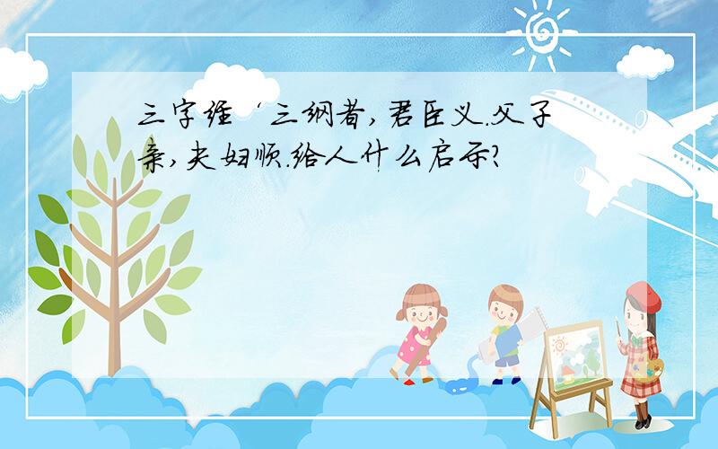 三字经‘三纲者,君臣义.父子亲,夫妇顺.给人什么启示?