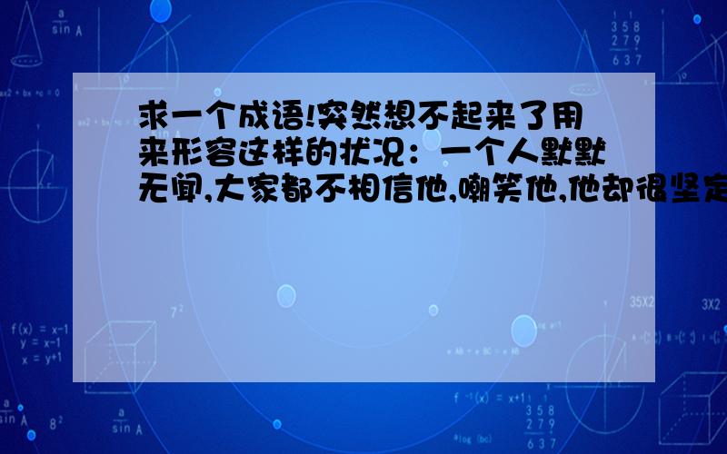 求一个成语!突然想不起来了用来形容这样的状况：一个人默默无闻,大家都不相信他,嘲笑他,他却很坚定的做自己的事情.不是忍辱负重,想不起来了.知道的回答一下啊,有类似的多多益善.注：