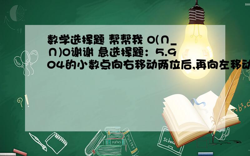 数学选择题 帮帮我 O(∩_∩)O谢谢 急选择题：5.904的小数点向右移动两位后,再向左移动三位的得到的数是【      】A扩大到原来的100倍    B扩大到原来的10倍      C缩小到原来的10分之1A÷B=5（A和B