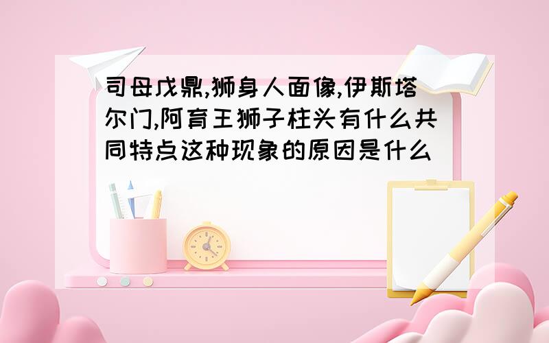 司母戊鼎,狮身人面像,伊斯塔尔门,阿育王狮子柱头有什么共同特点这种现象的原因是什么