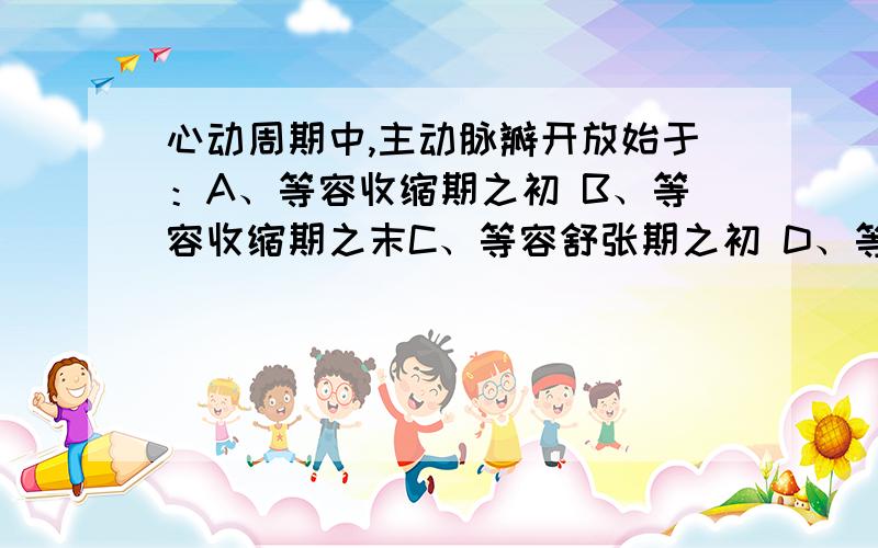 心动周期中,主动脉瓣开放始于：A、等容收缩期之初 B、等容收缩期之末C、等容舒张期之初 D、等容舒张期之末