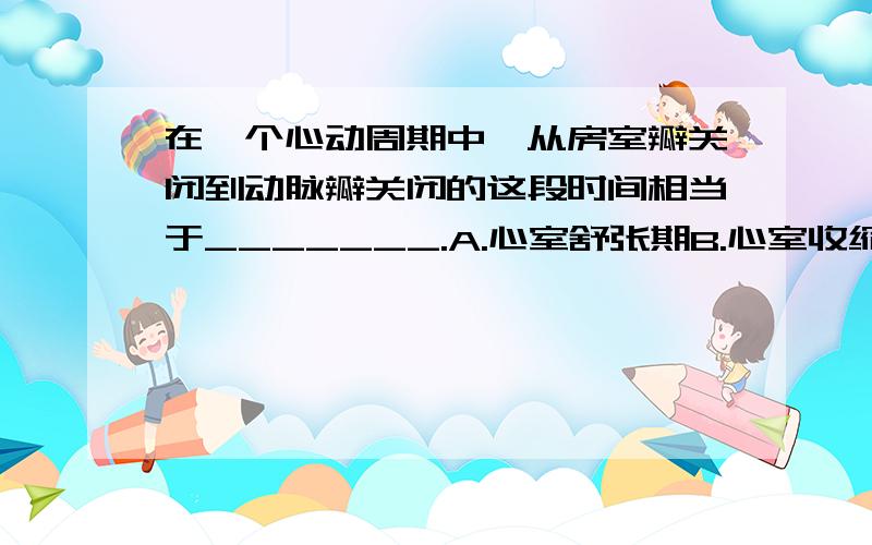 在一个心动周期中,从房室瓣关闭到动脉瓣关闭的这段时间相当于_______.A.心室舒张期B.心室收缩期C.心房舒张期D.心房收缩期要原因.