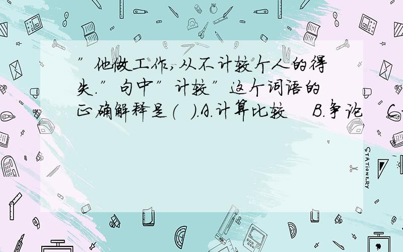 ”他做工作,从不计较个人的得失．”句中”计较”这个词语的正确解释是（  ）．A.计算比较    B.争论    C.打算    D.计划较量