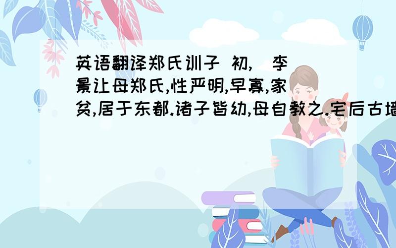 英语翻译郑氏训子 初,（李）景让母郑氏,性严明,早寡,家贫,居于东都.诸子皆幼,母自教之.宅后古墙因雨溃陷,得钱盈船,奴婢喜,走告母.母往,焚香祝之曰：“吾闻无劳而获,身之灾也.天必以先君