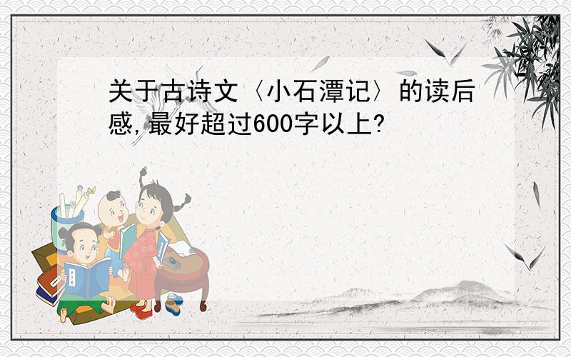 关于古诗文〈小石潭记〉的读后感,最好超过600字以上?