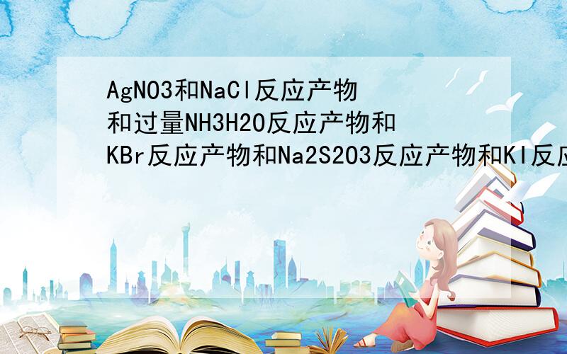 AgNO3和NaCl反应产物和过量NH3H2O反应产物和KBr反应产物和Na2S2O3反应产物和KI反应的每个方程式