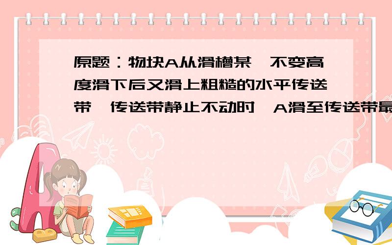 原题：物块A从滑槽某一不变高度滑下后又滑上粗糙的水平传送带,传送带静止不动时,A滑至传送带最右端的速度为vl,需时间t1．若传送带逆时针转动,A滑至传送带最右端速度为v2,需时间t2,则(A)vl