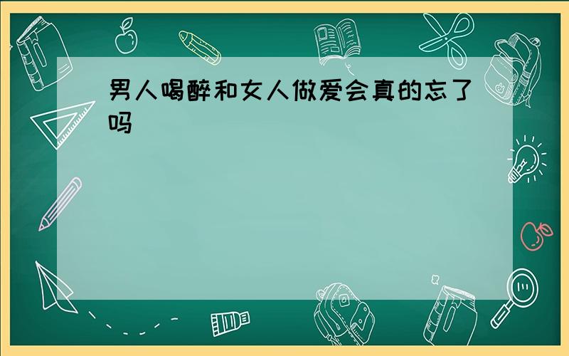 男人喝醉和女人做爱会真的忘了吗