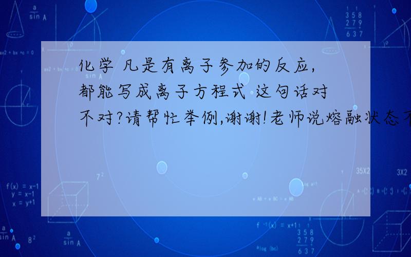 化学 凡是有离子参加的反应,都能写成离子方程式 这句话对不对?请帮忙举例,谢谢!老师说熔融状态不能写离子式,对不对呀?