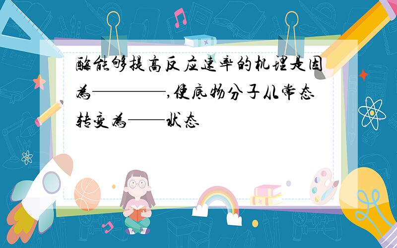 酶能够提高反应速率的机理是因为————,使底物分子从常态转变为——状态