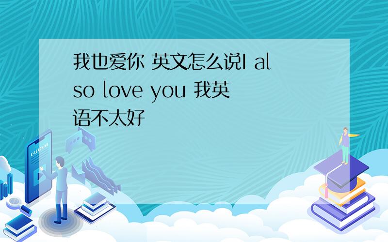 我也爱你 英文怎么说I also love you 我英语不太好