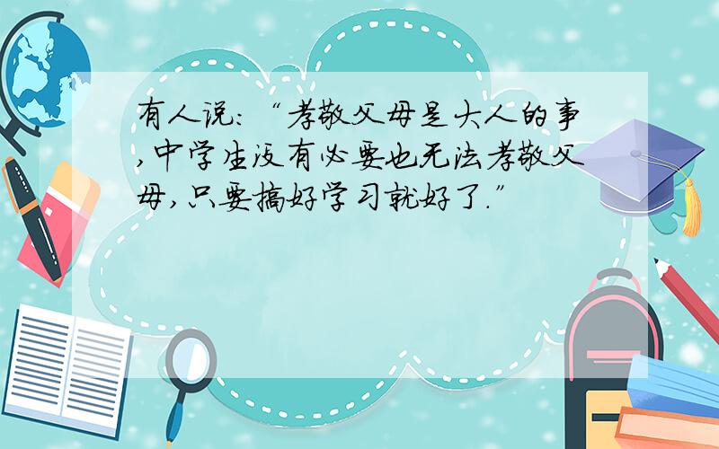 有人说：“孝敬父母是大人的事,中学生没有必要也无法孝敬父母,只要搞好学习就好了.”