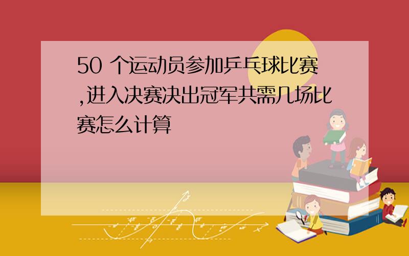 50 个运动员参加乒乓球比赛,进入决赛决出冠军共需几场比赛怎么计算