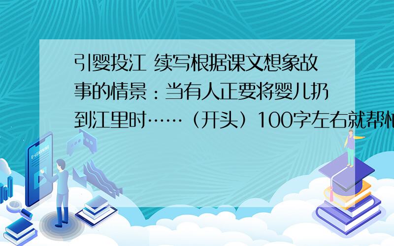 引婴投江 续写根据课文想象故事的情景：当有人正要将婴儿扔到江里时……（开头）100字左右就帮忙想《刻舟求剑》的续写、、当筋疲力尽、一无所获的楚国人浑身上下湿淋淋地爬上岸时…