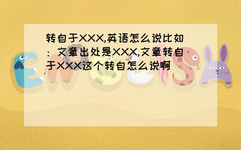 转自于XXX,英语怎么说比如：文章出处是XXX,文章转自于XXX这个转自怎么说啊