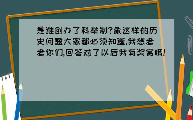 是谁创办了科举制?象这样的历史问题大家都必须知道,我想考考你们,回答对了以后我有奖赏哦!