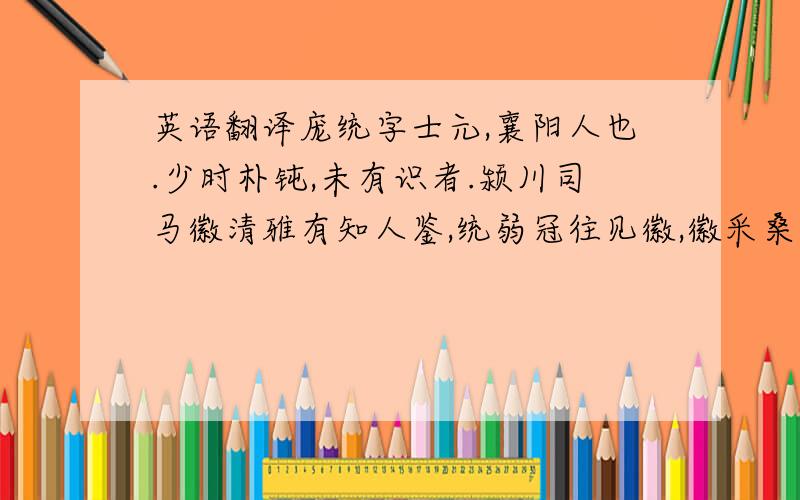 英语翻译庞统字士元,襄阳人也.少时朴钝,未有识者.颍川司马徽清雅有知人鉴,统弱冠往见徽,徽采桑于树上,坐统在树下,共语自昼至夜.徽甚异之,称统当为南州士之冠冕,由是渐显.后郡命为功曹.