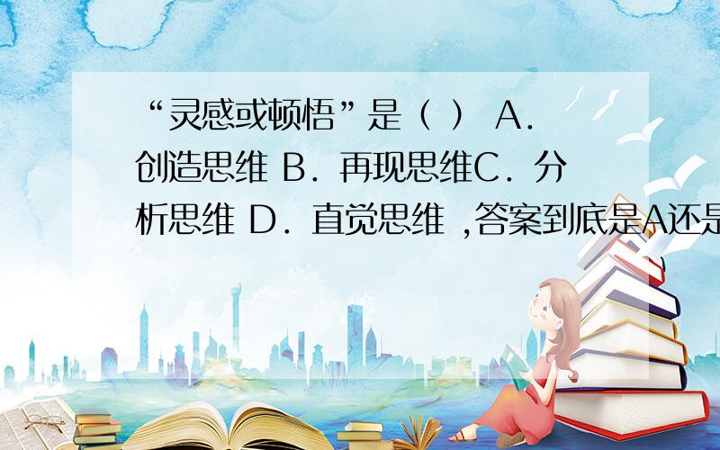 “灵感或顿悟”是（ ） A．创造思维 B．再现思维C．分析思维 D．直觉思维 ,答案到底是A还是D呢