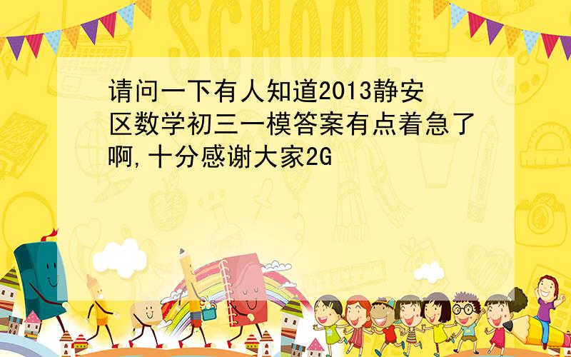 请问一下有人知道2013静安区数学初三一模答案有点着急了啊,十分感谢大家2G