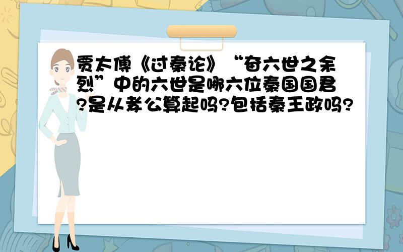 贾太傅《过秦论》“奋六世之余烈”中的六世是哪六位秦国国君?是从孝公算起吗?包括秦王政吗?