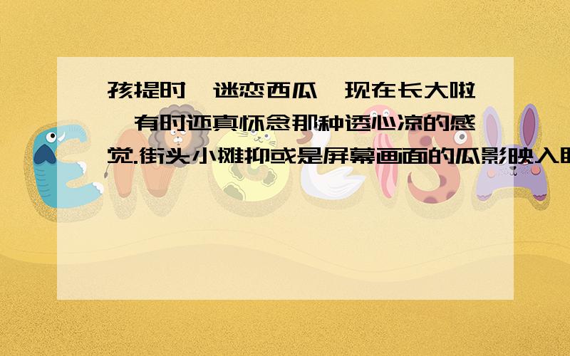 孩提时,迷恋西瓜,现在长大啦,有时还真怀念那种透心凉的感觉.街头小摊抑或是屏幕画面的瓜影映入眼帘,童年吃瓜的那一刻又浮现在眼前：夏日里,余日的光辉沉入天角,燥热也渐渐消逝.在晚