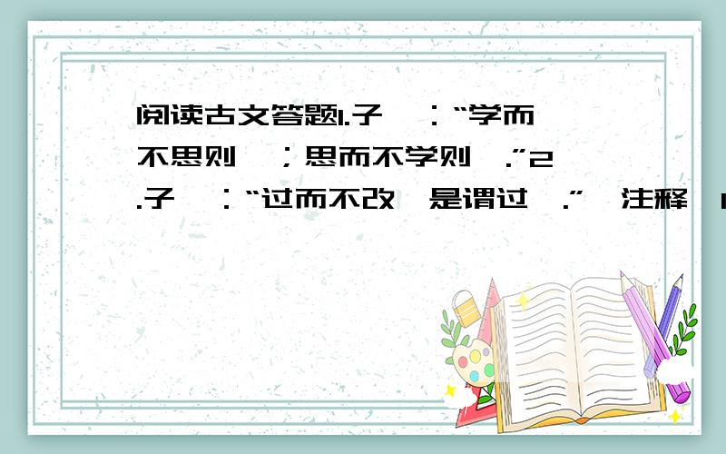 阅读古文答题1.子曰：“学而不思则罔；思而不学则殆.”2.子曰：“过而不改,是谓过矣.”【注释】1.罔：蒙蔽,欺骗 2.殆：危险 3.过：过失1.这两句话中的“子”是指（ ）（填人名）,他是我