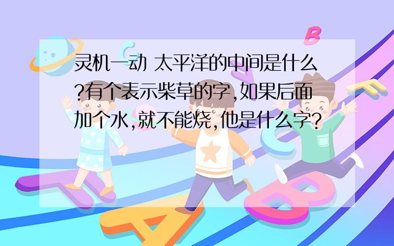 灵机一动 太平洋的中间是什么?有个表示柴草的字,如果后面加个水,就不能烧,他是什么字?