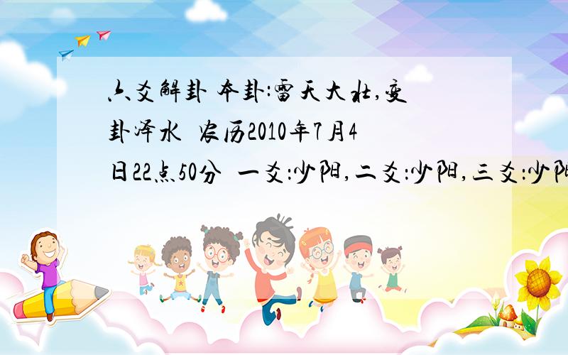 六爻解卦 本卦:雷天大壮,变卦泽水夬农历2010年7月4日22点50分  一爻：少阳,二爻：少阳,三爻：少阳,四爻：少阳,五爻：老阴,六爻：少阴； 问因缘,能不能最终在一起.希望能帮我详细分析下.本