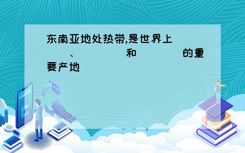 东南亚地处热带,是世界上____、____和____的重要产地