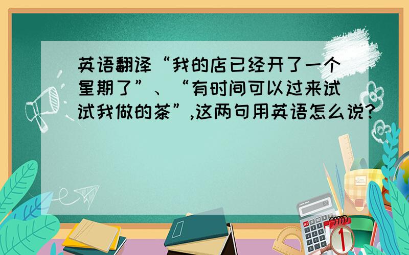 英语翻译“我的店已经开了一个星期了”、“有时间可以过来试试我做的茶”,这两句用英语怎么说?