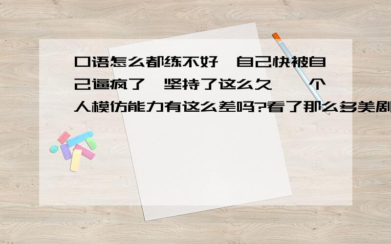 口语怎么都练不好,自己快被自己逼疯了,坚持了这么久,一个人模仿能力有这么差吗?看了那么多美剧,也去练习了那么多材料,结果,烂的跟坨屎一样,很努力地去发清楚每个音了还是被问你在说