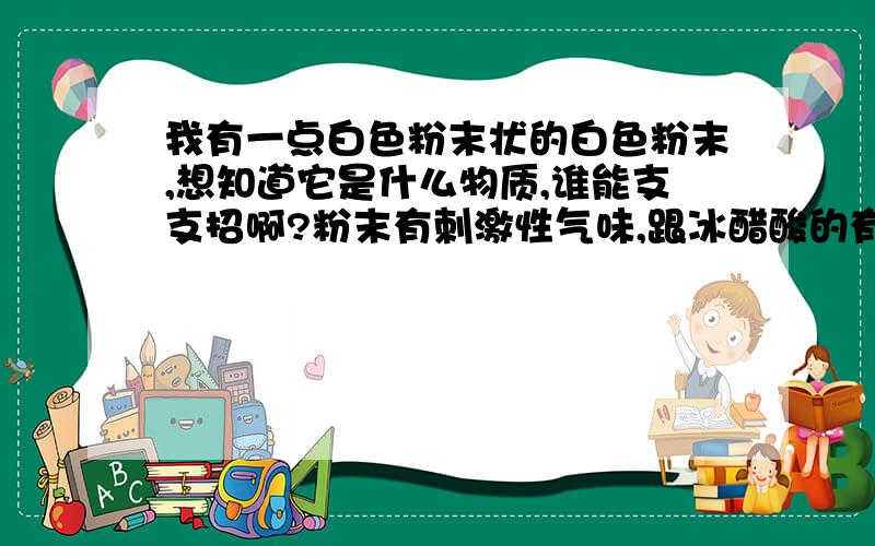 我有一点白色粉末状的白色粉末,想知道它是什么物质,谁能支支招啊?粉末有刺激性气味,跟冰醋酸的有点相同我没有其他试剂也没有仪器,也可以告诉我武汉哪里能检测的也行……