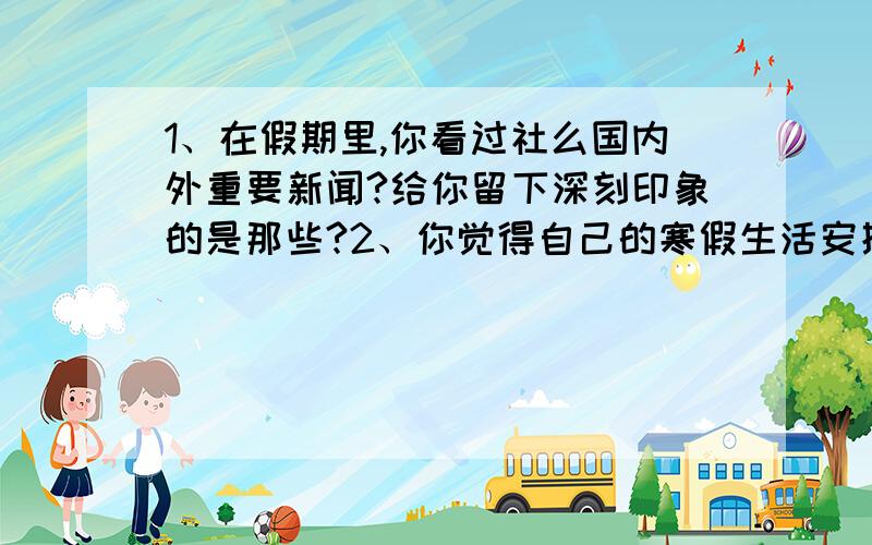 1、在假期里,你看过社么国内外重要新闻?给你留下深刻印象的是那些?2、你觉得自己的寒假生活安排的合理吗?为社么?