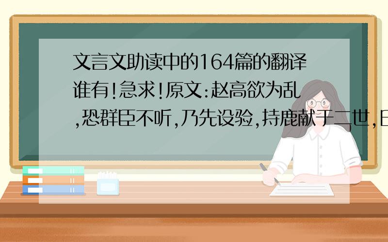 文言文助读中的164篇的翻译谁有!急求!原文:赵高欲为乱,恐群臣不听,乃先设验,持鹿献于二世,曰：‘马也.’二世笑曰：‘丞相误邪?谓鹿为马.’问左右,左右或默,或言马以阿顺赵高.” 或言鹿